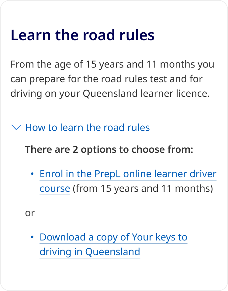 An example of a Details component in a content section with heading 'Learn the road rules', and a paragraph stating 'From the age of 15 years and 11 months you can prepare for the road rules test and for driving on your Queensland learner licence.' There is a Details component below this with the label, 'How to prepare' which is expanded to display the content, 'There are 2 options to choose from: Enrol in the PrepL online learner driver course (from 15 years and 11 months) or Download a copy of Your keys to driving in Queensland.